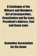 A Catalogue Of The Officers And Members, Act Of Incorporation, Constitution And By-laws, President's Address, Fish And Game Laws di Kennebec Association for the Game edito da General Books Llc