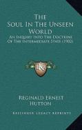 The Soul in the Unseen World the Soul in the Unseen World: An Inquiry Into the Doctrine of the Intermediate State (1902an Inquiry Into the Doctrine of di Reginald Ernest Hutton edito da Kessinger Publishing