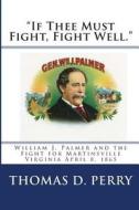 If Thee Must Fight, Fight Well.: William J. Palmer and the Fight for Martinsville Virginia April 8, 1865 di Thomas D. Perry edito da Createspace