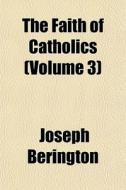 The Faith of Catholics Volume 3; Confirmed by Scripture and Attested by the Fathers of the First Five Centuries of the Church di Joseph Berington, James Waterworth edito da Rarebooksclub.com
