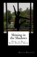 Shining in the Shadows: How to Be a Real Dance Mom di Mrs Retta Wilhite edito da Createspace