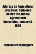 Address On Agricultural Education; Delivered Before The Annual Agricultural Convention, January 3, 1866 di John Hancock Klippart edito da General Books Llc