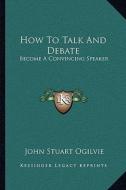 How to Talk and Debate: Become a Convincing Speaker di John Stuart Ogilvie edito da Kessinger Publishing