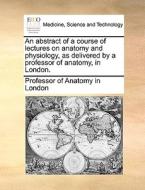 An Abstract Of A Course Of Lectures On Anatomy And Physiology, As Delivered By A Professor Of Anatomy, In London. di Professor of Anatomy in London edito da Gale Ecco, Print Editions