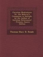 Christian Meditations: Or, the Believer's Companion in Solitude, by the Author of 'Christian Retirement'. - Primary Source Edition di Thomas Shaw B. Reade edito da Nabu Press