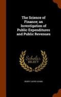 The Science Of Finance; An Investigation Of Public Expenditures And Public Revenues di Henry Carter Adams edito da Arkose Press