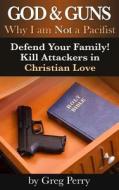 God and Guns: Why I Am Not a Pacifist: Kill Your Attackers in Christian Love If and When Required di Greg Perry edito da Createspace