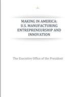 Making in America: U.S. Manufacturing Entrepreneurship and Innovation di The Executive Office of the President edito da Createspace