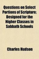 Questions On Select Portions Of Scripture; Designed For The Higher Classes In Sabbath Schools di Charles Hudson edito da General Books Llc