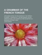 A   Grammar of the French Tongue; Grounded Upon the Decisions of the French Academy Wherein All the Necessary Rules, Observations, and Examples Are Ex di John Perrin edito da Rarebooksclub.com