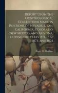 Report Upon the Ornithological Collections Made in Portions of Nevade, Utah, California, Colorado, New Mexico, and Arizona, During the Years 1871, 187 di Henry W. Henshaw edito da LEGARE STREET PR