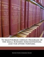 To Reauthorize Certain Programs Of The Small Business Administration, And For Other Purposes. edito da Bibliogov