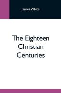 The Eighteen Christian Centuries di James White edito da Alpha Editions