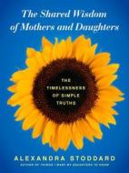 The Shared Wisdom of Mothers and Daughters: The Timelessness of Simple Truths di Alexandra Stoddard edito da WILLIAM MORROW