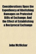 Considerations Upon The Expediency Of Abolishing Damages On Protested Bills Of Exchange; And The Effect Of Establishing A Reciprocal Exchange di John Mcvickar edito da General Books Llc