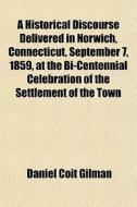 A Historical Discourse Delivered In Norwich, Connecticut, September 7, 1859, At The Bi-centennial Celebration Of The Settlement Of The Town di Daniel Coit Gilman edito da General Books Llc