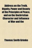 Address On The Truth, Dignity, Power And Beauty Of The Principles Of Peace, And On The Unchristian Character And Influence Of War And The di Thomas Smith Grimk edito da General Books Llc