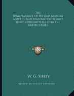 The Disappearance of William Morgan and the Anti-Masonic Excitement Which Followed All Over the United States di W. G. Sibley edito da Kessinger Publishing