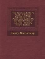 The American Settler's Guide: A Popular Exposition of the Public Land System on the United States of America - Primary Source Edition di Henry Norris Copp edito da Nabu Press