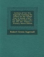 Lectures of Col. R.G. Ingersoll: Including His Letters on the Chinese God--Is Suicide a Sin?--The Right to One's Life--Etc. Etc. Etc, Volume 2 - Prima di Robert Green Ingersoll edito da Nabu Press