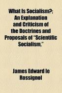 What Is Socialism?; An Explanation And Criticism Of The Doctrines And Proposals Of "scientific Socialism," di James Edward Le Rossignol edito da General Books Llc