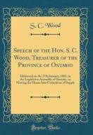 Speech of the Hon. S. C. Wood, Treasurer of the Province of Ontario: Delivered on the 27th January, 1881, in the Legislative Assembly of Ontario, on M di S. C. Wood edito da Forgotten Books