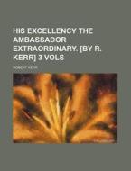 His Excellency The Ambassador Extraordinary. [by R. Kerr] 3 Vols di Robert Kerr edito da General Books Llc