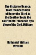 The History Of France, From The Accession Of Henry The Third, To The Death Of Louis The Fourteenth. Preceded By A View Of The Civil, Military, di Nathaniel William Wraxall edito da General Books Llc