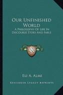 Our Unfinished World: A Philosophy of Life in Discourse Story and Fable di Eli A. Almi edito da Kessinger Publishing