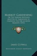 Market Gardening: Or the Various Methods Adopted by Gardeners in Growing for the London Markets (1872) di James Cuthill edito da Kessinger Publishing
