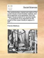 The Parliamentary Original And Rights Of The Lower House Of Convocation Cleared, And The Evidences Of Its Separation From The Upper House Produc'd On  di Francis Atterbury edito da Gale Ecco, Print Editions