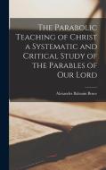 The Parabolic Teaching of Christ a Systematic and Critical Study of the Parables of our Lord di Alexander Balmain Bruce edito da LEGARE STREET PR