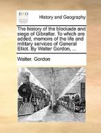 The History Of The Blockade And Siege Of Gibraltar. To Which Are Added, Memoirs Of The Life And Military Services Of General Elliot. By Walter Gordon, di Walter Gordon edito da Gale Ecco, Print Editions
