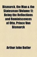 Bismarck, The Man & The Statesman (volume 1); Being The Reflections And Reminiscences Of Otto, Prince Von Bismarck di Otto Bismarck, Arthur John Butler edito da General Books Llc