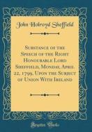 Substance of the Speech of the Right Honourable Lord Sheffield, Monday, April 22, 1799, Upon the Subject of Union with Ireland (Classic Reprint) di John Holroyd Sheffield edito da Forgotten Books