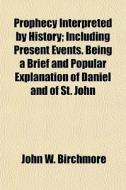 Prophecy Interpreted By History; Including Present Events. Being A Brief And Popular Explanation Of Daniel And Of St. John di John W. Birchmore edito da General Books Llc