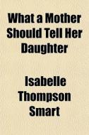 What A Mother Should Tell Her Daughter di Isabelle Thompson Smart edito da General Books Llc