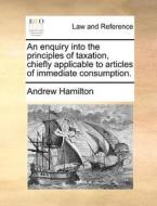 An Enquiry Into The Principles Of Taxation, Chiefly Applicable To Articles Of Immediate Consumption di Andrew Hamilton edito da Gale Ecco, Print Editions