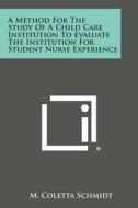 A Method for the Study of a Child Care Institution to Evaluate the Institution for Student Nurse Experience di M. Coletta Schmidt edito da Literary Licensing, LLC