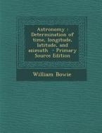 Astronomy: Determination of Time, Longitude, Latitude, and Azimuth di William Bowie edito da Nabu Press