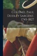 Colonel Paul Dudley Sargent. 1745-1827 di Winthrop Sargent edito da LEGARE STREET PR