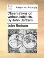 Observations On Various Subjects. By John Bertram, ... di John Bertram edito da Gale Ecco, Print Editions