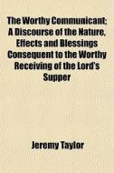The Worthy Communicant; A Discourse Of The Nature, Effects And Blessings Consequent To The Worthy Receiving Of The Lord's Supper di Jeremy Taylor edito da General Books Llc