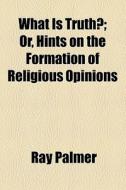 What Is Truth?; Or, Hints On The Formation Of Religious Opinions di Ray Palmer edito da General Books Llc