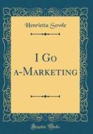 I Go A-Marketing (Classic Reprint) di Henrietta Sowle edito da Forgotten Books