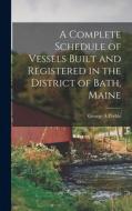 A Complete Schedule of Vessels Built and Registered in the District of Bath, Maine di George A. Preble edito da LEGARE STREET PR