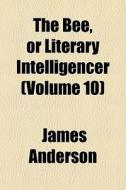 The Bee, Or Literary Intelligencer (volume 10) di James Anderson edito da General Books Llc