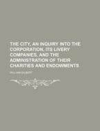 The City, an Inquiry Into the Corporation, Its Livery Companies, and the Administration of Their Charities and Endowments di William Gilbert edito da Rarebooksclub.com