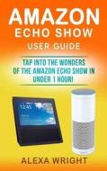 Amazon Echo Show User Guide: Tap Into the Wonders of the Amazon Echo Show in Under 1 Hour! (Amazon Echo Show Setup, Amazon Alexa, Alexa Skills, Ale di Alexa Wright edito da Createspace Independent Publishing Platform