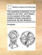 The Examiner Examined, In Six Letters To The Rev. John Martin, On The Subject Of His Letter Entitled Animal Magnetism Examined. By The Analyzer. di Analyzer edito da Gale Ecco, Print Editions